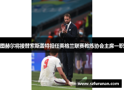 图赫尔将接替索斯盖特担任英格兰联赛教练协会主席一职