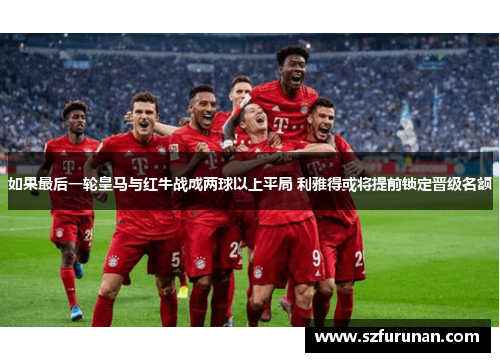 如果最后一轮皇马与红牛战成两球以上平局 利雅得或将提前锁定晋级名额