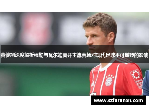 黄健翔深度解析穆勒与瓦尔迪离开主流赛场对现代足球不可逆转的影响